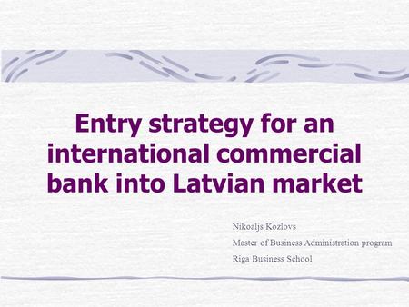 Entry strategy for an international commercial bank into Latvian market Nikoaljs Kozlovs Master of Business Administration program Riga Business School.
