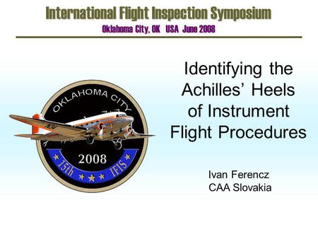 Identifying the Achilles Heels of Instrument Flight Procedures International Flight Inspection Symposium Oklahoma City, OK USA June 2008 Ivan Ferencz CAA.