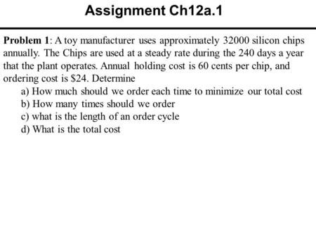 Assignment Ch12a.1 Problem 1: A toy manufacturer uses approximately 32000 silicon chips annually. The Chips are used at a steady rate during the 240 days.