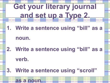 Get your literary journal and set up a Type 2. 1.Write a sentence using bill as a noun. 2.Write a sentence using bill as a verb. 3.Write a sentence using.