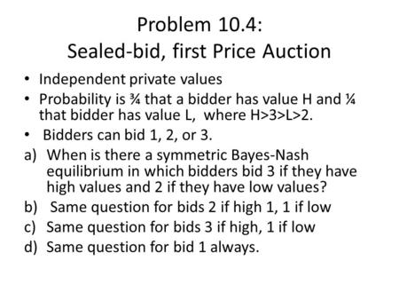 Problem 10.4: Sealed-bid, first Price Auction Independent private values Probability is ¾ that a bidder has value H and ¼ that bidder has value L, where.