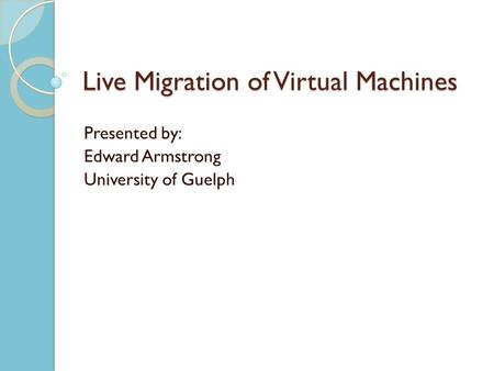 Live Migration of Virtual Machines Presented by: Edward Armstrong University of Guelph.