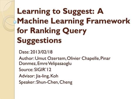 Learning to Suggest: A Machine Learning Framework for Ranking Query Suggestions Date: 2013/02/18 Author: Umut Ozertem, Olivier Chapelle, Pinar Donmez,