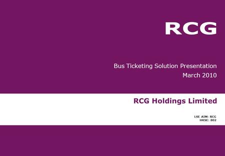RCG Holdings Limited LSE AIM: RCG HKSE: 802 Bus Ticketing Solution Presentation March 2010.