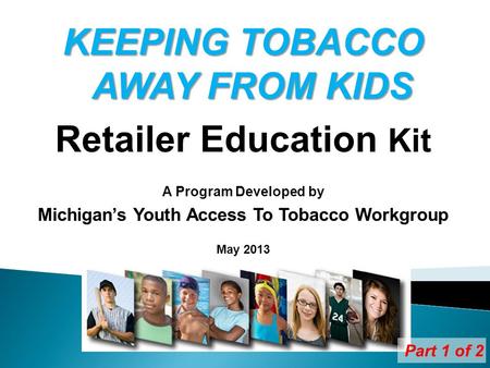 KEEPING TOBACCO AWAY FROM KIDS Retailer Education Kit A Program Developed by Michigans Youth Access To Tobacco Workgroup May 2013 Part 1 of 2.