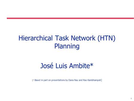 1 Hierarchical Task Network (HTN) Planning José Luis Ambite* [* Based in part on presentations by Dana Nau and Rao Kambhampati]