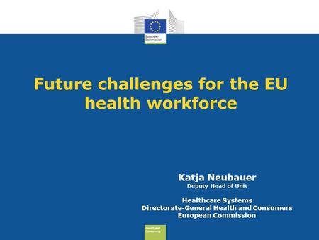 Health and Consumers Health and Consumers Future challenges for the EU health workforce Katja Neubauer Deputy Head of Unit Healthcare Systems Directorate-General.