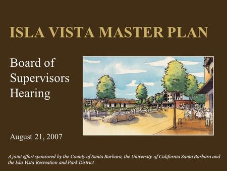 ISLA VISTA MASTER PLAN Board of Supervisors Hearing August 21, 2007 A joint effort sponsored by the County of Santa Barbara, the University of California.