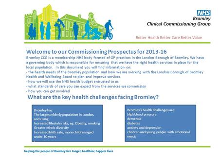 Welcome to our Commissioning Prospectus for 2013-16 Bromley CCG is a membership NHS body formed of GP practices in the London Borough of Bromley. We have.