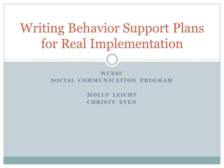 WCESC SOCIAL COMMUNICATION PROGRAM MOLLY LEICHT CHRISTY EVEN Writing Behavior Support Plans for Real Implementation.