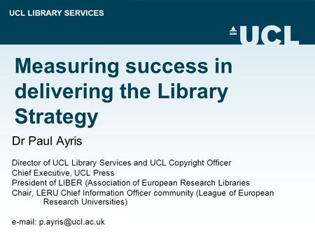 UCL LIBRARY SERVICES Measuring success in delivering the Library Strategy Dr Paul Ayris Director of UCL Library Services and UCL Copyright Officer Chief.