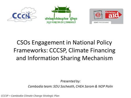 CSOs Engagement in National Policy Frameworks: CCCSP, Climate Financing and Information Sharing Mechanism Presented by: Cambodia team: SOU Socheath, CHEA.