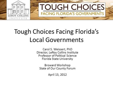 Tough Choices Facing Floridas Local Governments Carol S. Weissert, PhD Director, LeRoy Collins Institute Professor of Political Science Florida State University.