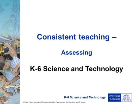 K-6 Science and Technology Consistent teaching – Assessing K-6 Science and Technology © 2006 Curriculum K-12 Directorate, NSW Department of Education and.