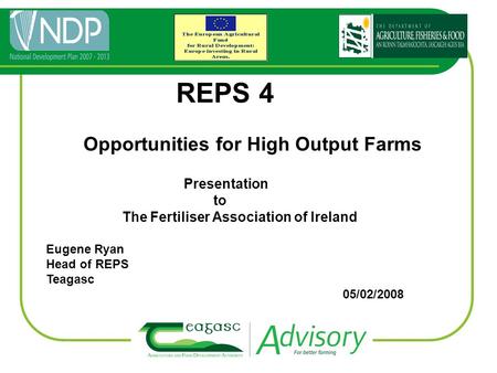 REPS 4 Opportunities for High Output Farms Presentation to The Fertiliser Association of Ireland Eugene Ryan Head of REPS Teagasc 05/02/2008.