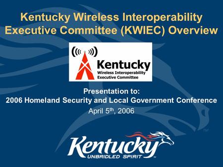Kentucky Wireless Interoperability Executive Committee (KWIEC) Overview Presentation to: 2006 Homeland Security and Local Government Conference April 5.