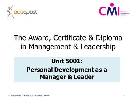The Award, Certificate & Diploma in Management & Leadership Unit 5001: Personal Development as a Manager & Leader 1 © Exponential Training & Assessment.