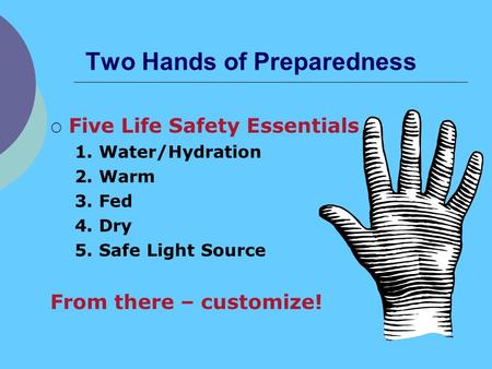 Two Hands of Preparedness Five Life Safety Essentials 1. Water/Hydration 2. Warm 3. Fed 4. Dry 5. Safe Light Source From there – customize!