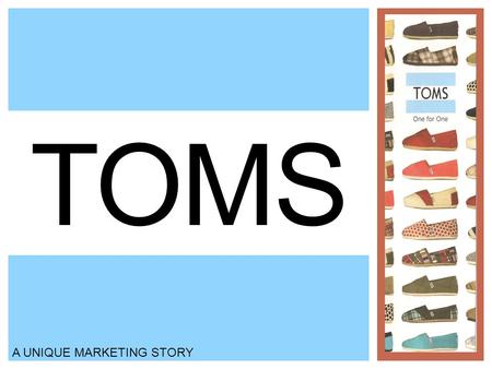 TOMS A UNIQUE MARKETING STORY. BACKGROUND Blake Mycoskie created TOMS shoes four years ago Contestant on Amazing Race Simple message: With every pair.