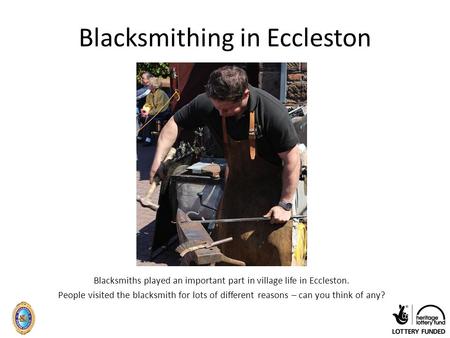 Blacksmithing in Eccleston Blacksmiths played an important part in village life in Eccleston. People visited the blacksmith for lots of different reasons.