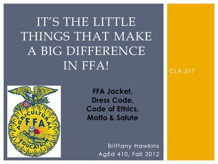 CLA 517 ITS THE LITTLE THINGS THAT MAKE A BIG DIFFERENCE IN FFA! Brittany Hawkins AgEd 410, Fall 2012 FFA Jacket, Dress Code, Code of Ethics, Motto & Salute.