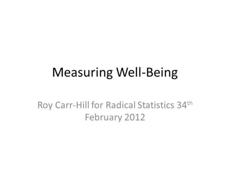Measuring Well-Being Roy Carr-Hill for Radical Statistics 34 th February 2012.