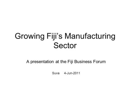 Growing Fijis Manufacturing Sector A presentation at the Fiji Business Forum Suva 4-Jun-2011.