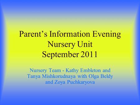 Parents Information Evening Nursery Unit September 2011 Nursery Team - Kathy Embleton and Tanya Mishkorudnaya with Olga Beldy and Zoya Puchkaryova.