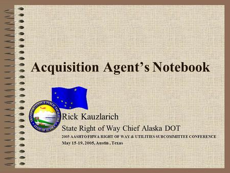Acquisition Agents Notebook Rick Kauzlarich State Right of Way Chief Alaska DOT 2005 AASHTO/FHWA RIGHT OF WAY & UTILITIES SUBCOMMITTEE CONFERENCE May 15-19,
