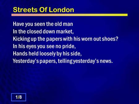 Streets Of London Have you seen the old man In the closed down market, Kicking up the papers with his worn out shoes? In his eyes you see no pride, Hands.