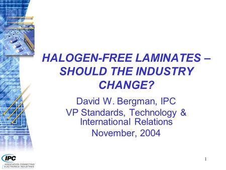 1 HALOGEN-FREE LAMINATES – SHOULD THE INDUSTRY CHANGE? David W. Bergman, IPC VP Standards, Technology & International Relations November, 2004.