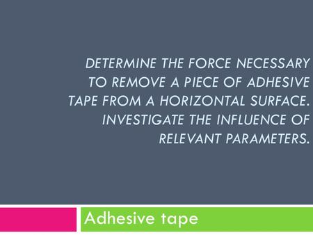DETERMINE THE FORCE NECESSARY TO REMOVE A PIECE OF ADHESIVE TAPE FROM A HORIZONTAL SURFACE. INVESTIGATE THE INFLUENCE OF RELEVANT PARAMETERS. Adhesive.