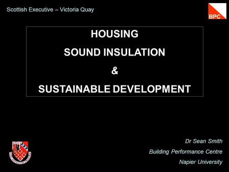 HOUSING SOUND INSULATION & SUSTAINABLE DEVELOPMENT Dr Sean Smith Building Performance Centre Napier University Scottish Executive – Victoria Quay BPC.