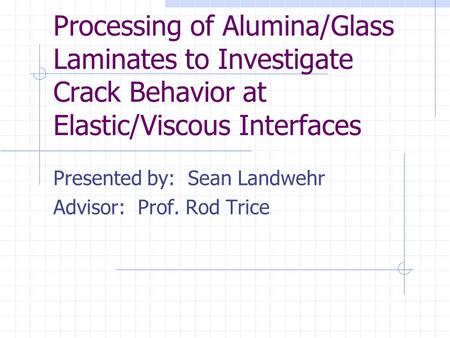 Processing of Alumina/Glass Laminates to Investigate Crack Behavior at Elastic/Viscous Interfaces Presented by: Sean Landwehr Advisor: Prof. Rod Trice.