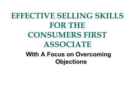 EFFECTIVE SELLING SKILLS FOR THE CONSUMERS FIRST ASSOCIATE With A Focus on Overcoming Objections.