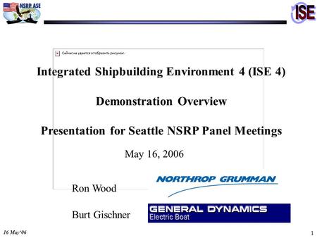 16 May06 1 Integrated Shipbuilding Environment 4 (ISE 4) Demonstration Overview Presentation for Seattle NSRP Panel Meetings May 16, 2006 Ron Wood Burt.