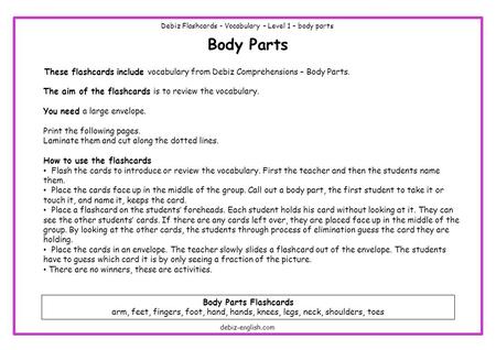 Body Parts These flashcards include vocabulary from Debiz Comprehensions – Body Parts. The aim of the flashcards is to review the vocabulary. You need.