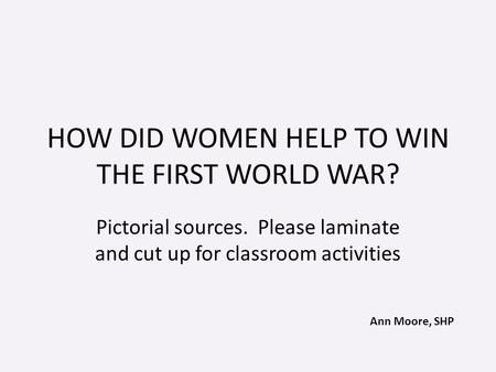Ann Moore, SHP HOW DID WOMEN HELP TO WIN THE FIRST WORLD WAR? Pictorial sources. Please laminate and cut up for classroom activities.
