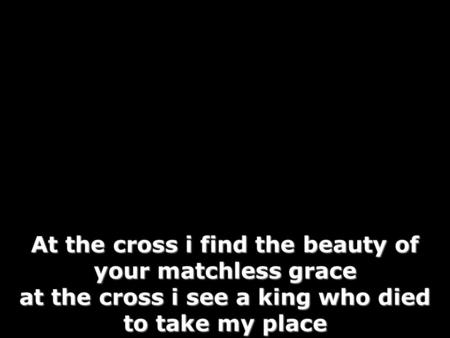 At the cross i find the beauty of your matchless grace at the cross i see a king who died to take my place.