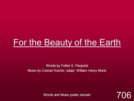 For the Beauty of the Earth Words by Folliot S. Pierpoint Music by Conrad Kocher; adapt. William Henry Monk Words and Music public domain 706.