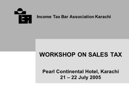 Income Tax Bar Association Karachi WORKSHOP ON SALES TAX Pearl Continental Hotel, Karachi 21 – 22 July 2005.