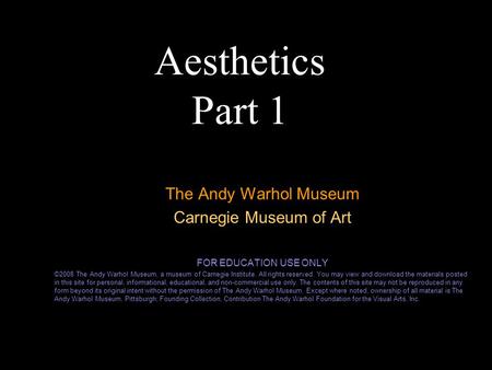 Aesthetics Part 1 The Andy Warhol Museum Carnegie Museum of Art FOR EDUCATION USE ONLY ©2008 The Andy Warhol Museum, a museum of Carnegie Institute. All.