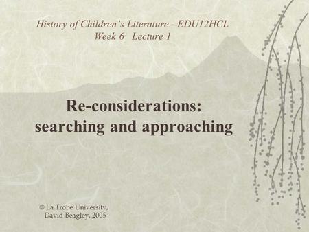 History of Childrens Literature - EDU12HCL Week 6 Lecture 1 Re-considerations: searching and approaching © La Trobe University, David Beagley, 2005.
