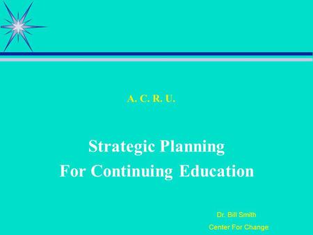 Dr. Bill Smith Center For Change A. C. R. U. Strategic Planning For Continuing Education.