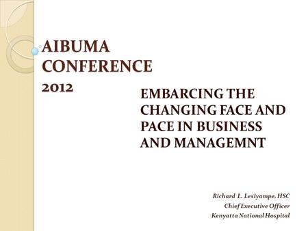 AIBUMA CONFERENCE 2012 EMBARCING THE CHANGING FACE AND PACE IN BUSINESS AND MANAGEMNT Richard L. Lesiyampe, HSC Chief Executive Officer Kenyatta National.