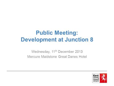 Public Meeting: Development at Junction 8 Wednesday, 11 th December 2013 Mercure Maidstone Great Danes Hotel.