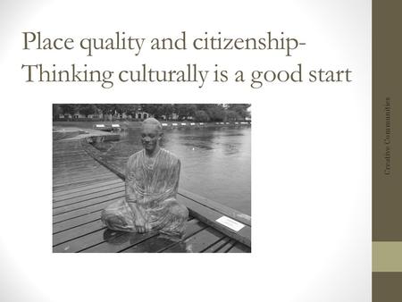 Place quality and citizenship- Thinking culturally is a good start Creative Communities.