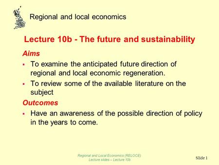 Regional and local economics Slide 1 Lecture 10b - The future and sustainability Aims To examine the anticipated future direction of regional and local.