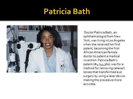 Patricia Bath Doctor Patricia Bath, an ophthalmologist from New York, was living in Los Angeles when she received her first patent, becoming the first.