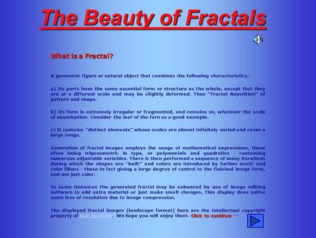 The Beauty of Fractals What is a Fractal? A geometric figure or natural object that combines the following characteristics:- a) Its parts have the same.